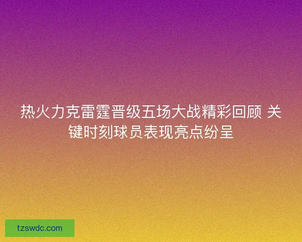 热火力克雷霆晋级五场大战精彩回顾 关键时刻球员表现亮点纷呈 热火力克雷霆晋级五场大战精彩回顾 关键时刻球员表现亮点纷呈