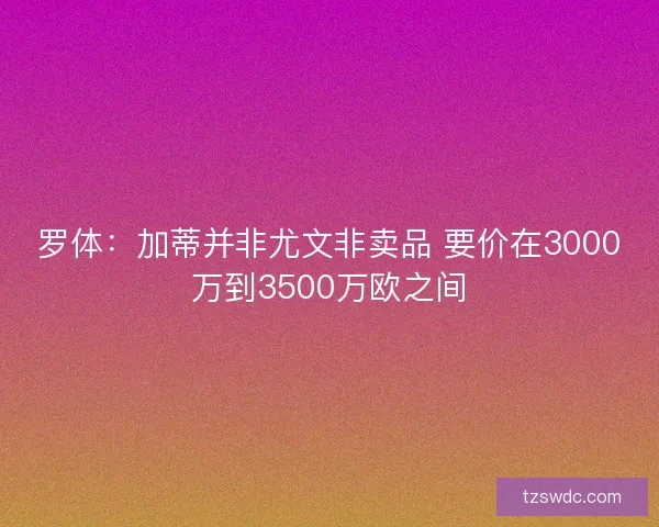 罗体：加蒂并非尤文非卖品 要价在3000万到3500万欧之间