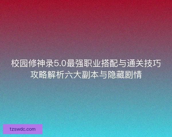 校园修神录5.0最强职业搭配与通关技巧攻略解析六大副本与隐藏剧情