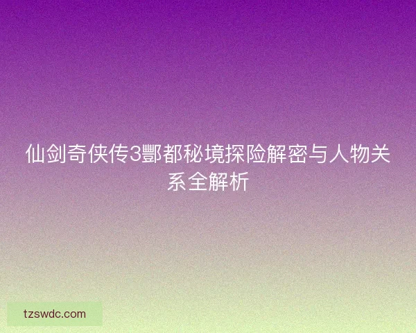 仙剑奇侠传3酆都秘境探险解密与人物关系全解析