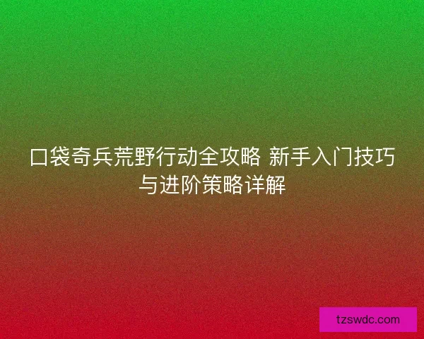 口袋奇兵荒野行动全攻略 新手入门技巧与进阶策略详解