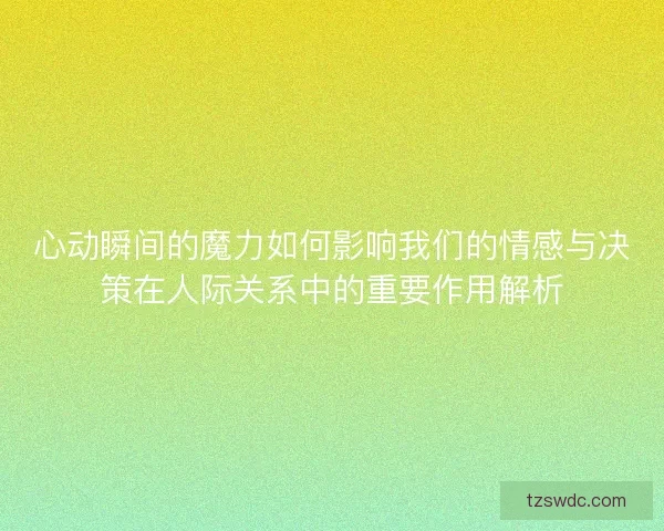 心动瞬间的魔力如何影响我们的情感与决策在人际关系中的重要作用解析