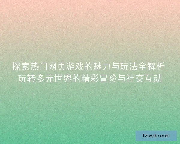 探索热门网页游戏的魅力与玩法全解析 玩转多元世界的精彩冒险与社交互动