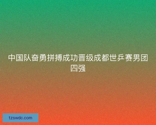 中国队奋勇拼搏成功晋级成都世乒赛男团四强
