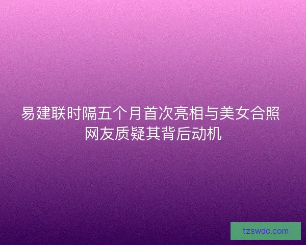 易建联时隔五个月首次亮相与美女合照 网友质疑其背后动机