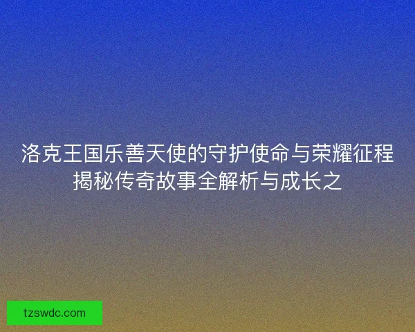 洛克王国乐善天使的守护使命与荣耀征程揭秘传奇故事全解析与成长之