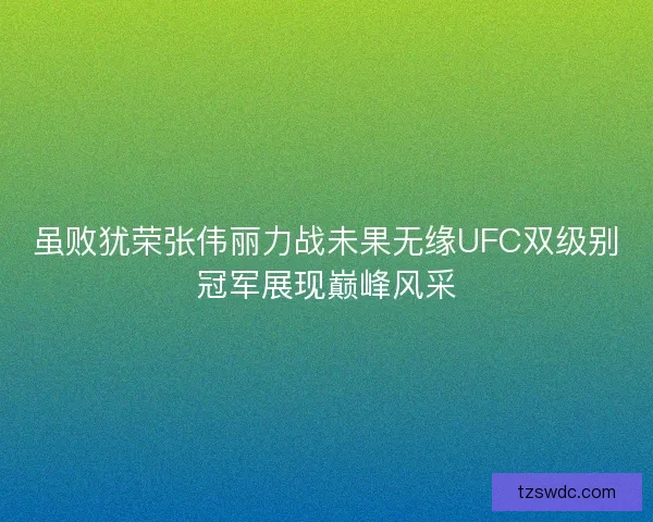虽败犹荣张伟丽力战未果无缘UFC双级别冠军展现巅峰风采