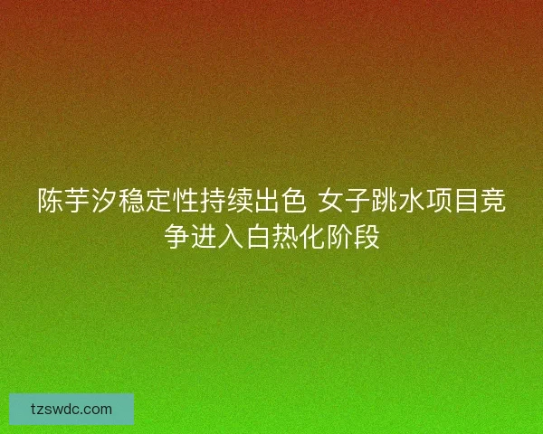 陈芋汐稳定性持续出色 女子跳水项目竞争进入白热化阶段 陈芋汐稳定性持续出色 女子跳水项目竞争进入白热化阶段