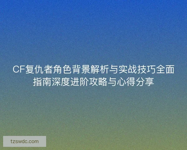 CF复仇者角色背景解析与实战技巧全面指南深度进阶攻略与心得分享 CF复仇者角色背景解析与实战技巧全面指南深度进阶攻略与心得分享