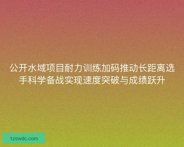 公开水域项目耐力训练加码推动长距离选手科学备战实现速度突破与成绩跃升