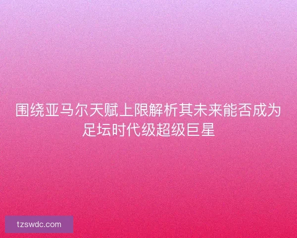 围绕亚马尔天赋上限解析其未来能否成为足坛时代级超级巨星 围绕亚马尔天赋上限解析其未来能否成为足坛时代级超级巨星