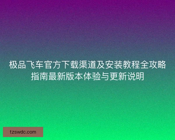 极品飞车官方下载渠道及安装教程全攻略指南最新版本体验与更新说明