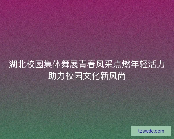 湖北校园集体舞展青春风采点燃年轻活力助力校园文化新风尚