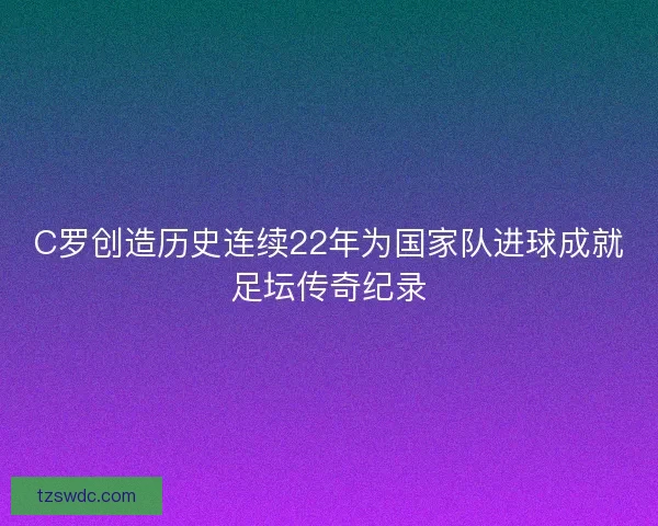 C罗创造历史连续22年为国家队进球成就足坛传奇纪录