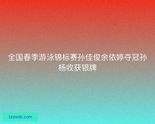 全国春季游泳锦标赛孙佳俊余依婷夺冠孙杨收获银牌