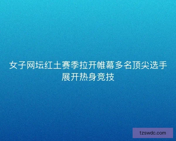 女子网坛红土赛季拉开帷幕多名顶尖选手展开热身竞技