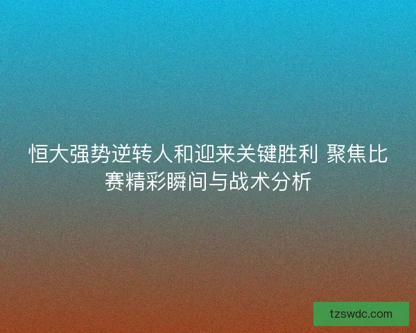 恒大强势逆转人和迎来关键胜利 聚焦比赛精彩瞬间与战术分析