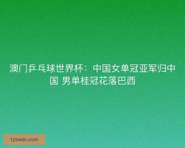 澳门乒乓球世界杯：中国女单冠亚军归中国 男单桂冠花落巴西