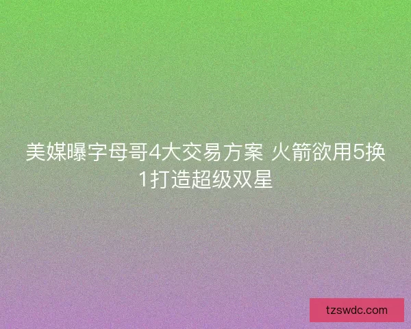 美媒曝字母哥4大交易方案 火箭欲用5换1打造超级双星