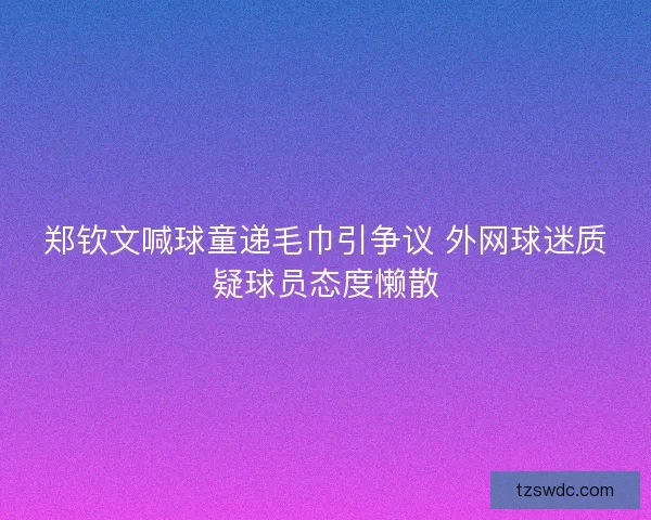 郑钦文喊球童递毛巾引争议 外网球迷质疑球员态度懒散 郑钦文喊球童递毛巾引争议 外网球迷质疑球员态度懒散