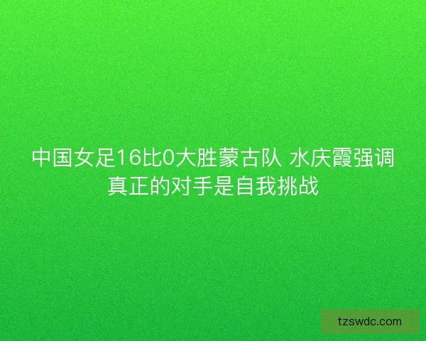 中国女足16比0大胜蒙古队 水庆霞强调真正的对手是自我挑战