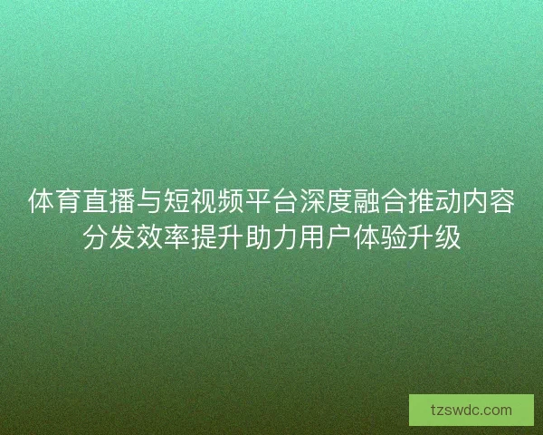 体育直播与短视频平台深度融合推动内容分发效率提升助力用户体验升级