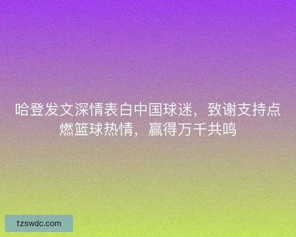 哈登发文深情表白中国球迷，致谢支持点燃篮球热情，赢得万千共鸣