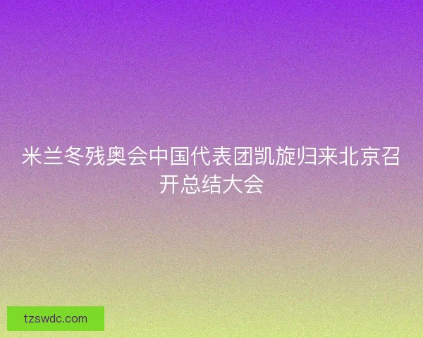 米兰冬残奥会中国代表团凯旋归来北京召开总结大会