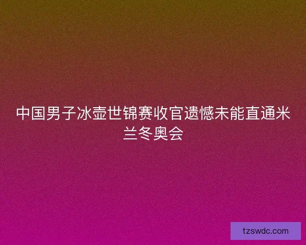 中国男子冰壶世锦赛收官遗憾未能直通米兰冬奥会