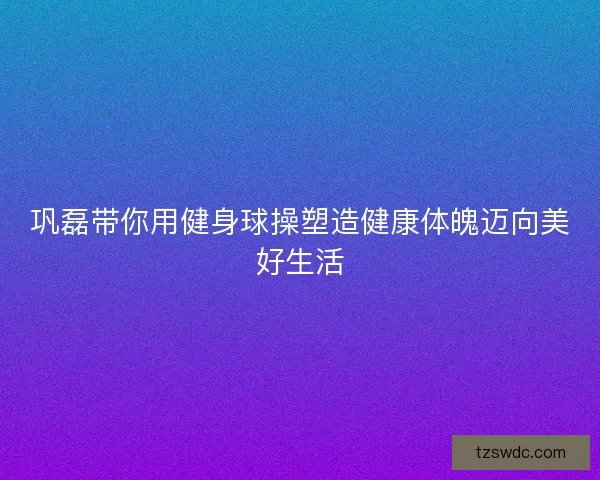 巩磊带你用健身球操塑造健康体魄迈向美好生活