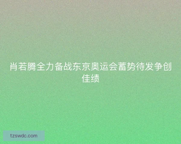 肖若腾全力备战东京奥运会蓄势待发争创佳绩 肖若腾全力备战东京奥运会蓄势待发争创佳绩