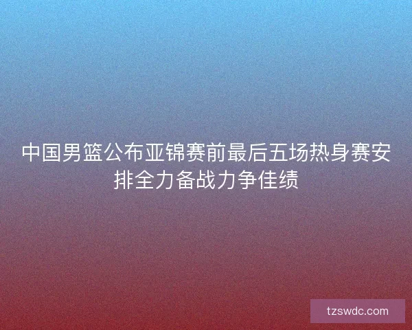 中国男篮公布亚锦赛前最后五场热身赛安排全力备战力争佳绩